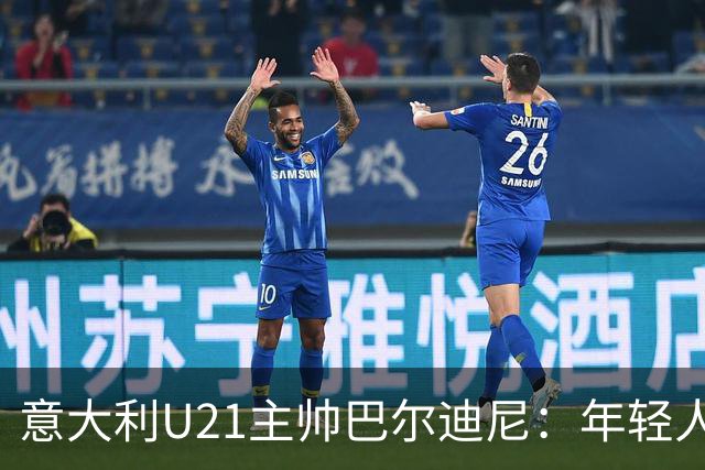 意大利U21主帅巴尔迪尼：年轻人是资源，不是问题