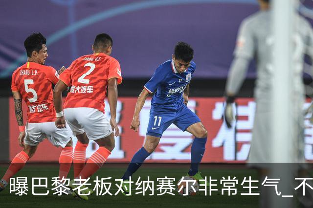 曝巴黎老板对纳赛尔非常生气 不喜欢伯纳乌的冲突