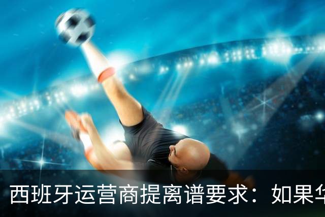 西班牙运营商提离谱要求：如果华为被禁用，华为要补偿