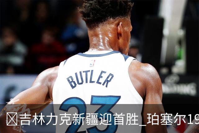 🏀吉林力克新疆迎首胜 珀塞尔19+7+8 姜伟泽19+7 辛普森15+15